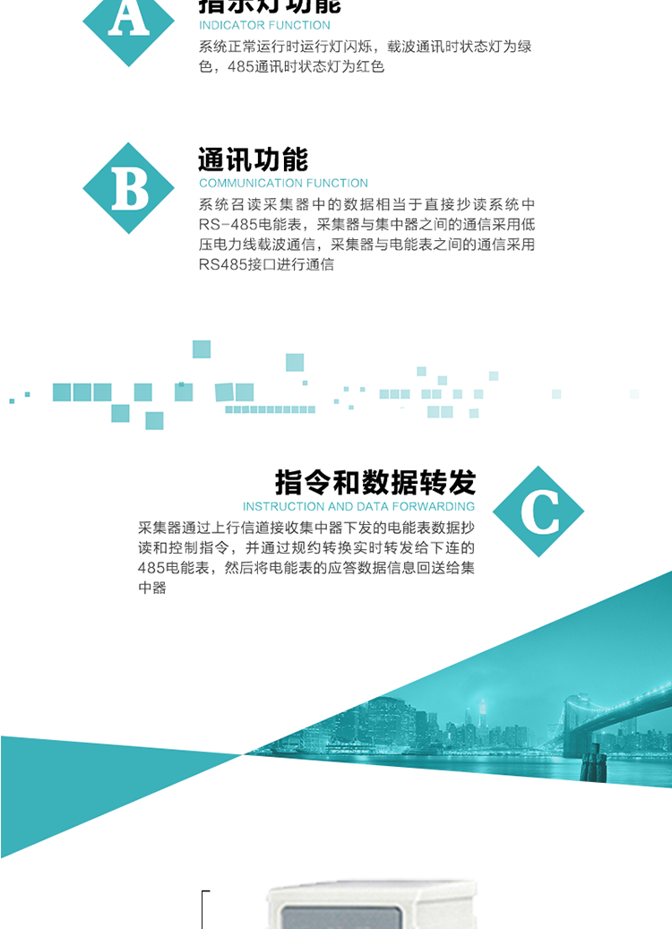 功能及特點：
1、 通訊功能，系統召讀采集器中的數據相當于直接抄讀系統中RS-485電能表，采集器與集中器之間的通信采用低壓電力線載波通信，采集器與電能表之間的通信采用RS485接口進行通信
2、 指令和數據轉發功能，采集器通過上行信道接收集中器下發的電能表數據抄讀和控制指令，并通過規約轉換實時轉發給下連的485電能表，然后將電能表的應答數據信息回送給集中器。
3、 指示燈功能，系統正常運行時運行燈閃爍，載波通訊時狀態燈為綠色，485通訊時狀態燈為紅色