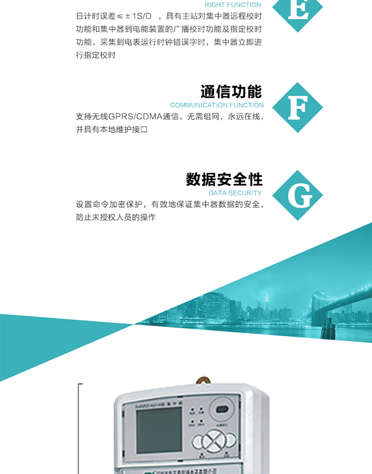 對(duì)時(shí)功能，日計(jì)時(shí)誤差≤±1s/d ，具有主站對(duì)集中器遠(yuǎn)程校時(shí)功能和集中器到電能裝置的廣播校時(shí)功能及指定校時(shí)功能，采集到電表運(yùn)行時(shí)鐘錯(cuò)誤字時(shí)，集中器立即進(jìn)行指定校時(shí)。
6、通信功能，支持無(wú)線GPRS/CDMA通信，無(wú)需組網(wǎng)，永遠(yuǎn)在線，并具有本地維護(hù)接口
7、裝置數(shù)據(jù)訪問(wèn)安全性
設(shè)置命令加密保護(hù)，有效地保證集中器數(shù)據(jù)的安全，防止未授權(quán)人員的操作