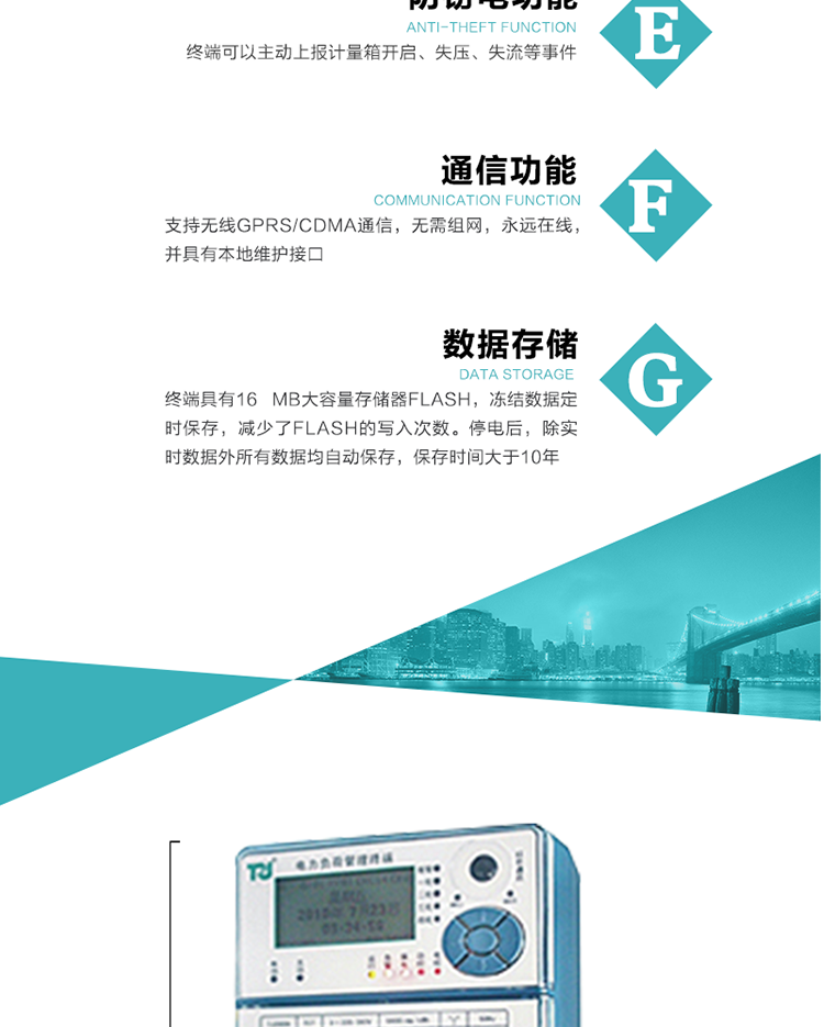 5、防竊電，終端可以主動上報計量箱開啟、失壓、失流等事件
6、數據存儲，終端具有16 MB大容量存儲器FLASH，凍結數據定時保存，減少了FLASH的寫入次數。停電后，除實時數據外所有數據均自動保存，保存時間大于10年。
7、通信功能，支持無線GPRS/CDMA通信，無需組網，永遠在線，并具有本地維護接口