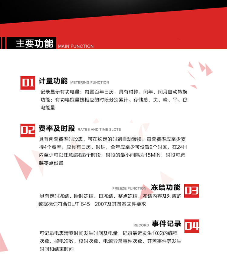 主要功能
1. 計(jì)量功能
記錄顯示有功電量
2. 計(jì)時(shí)功能
內(nèi)置百年日歷，具有時(shí)鐘、閏年、閏月自動(dòng)轉(zhuǎn)換功能。
3. 分時(shí)計(jì)量功能
有功電能量按相應(yīng)的時(shí)段分別累計(jì)、存儲(chǔ)總、尖、峰、平、谷電能量 
4. 費(fèi)率、時(shí)段： 
a）具有兩套費(fèi)率時(shí)段表，可在約定的時(shí)刻自動(dòng)轉(zhuǎn)換；每套費(fèi)率應(yīng)至少支持4個(gè)費(fèi)率。 
b）應(yīng)具有日歷、時(shí)鐘，全年應(yīng)至少可設(shè)置2個(gè)時(shí)區(qū)，在24h內(nèi)至少可以任意編程8個(gè)時(shí)段；時(shí)段的最小間隔為15min；時(shí)段可跨越零點(diǎn)設(shè)置。 
5. 凍結(jié)功能 
1. 定時(shí)凍結(jié)：按照約定的時(shí)間及間隔凍結(jié)電能量數(shù)據(jù)；每個(gè)凍結(jié)量至少應(yīng)保存60次。 
2. 瞬時(shí)凍結(jié)：在非正常情況下，凍結(jié)當(dāng)前的日歷、時(shí)間、所有電能量和重要測(cè)量的數(shù)據(jù)；瞬時(shí)凍結(jié)量應(yīng)保存最后3次的數(shù)據(jù)。 
3. 日凍結(jié)：存儲(chǔ)每天零點(diǎn)時(shí)刻的電能量，可存儲(chǔ)62天的數(shù)據(jù)。 
4. 整點(diǎn)凍結(jié)：存儲(chǔ)整點(diǎn)時(shí)刻或半點(diǎn)時(shí)刻的有功總電能，可存儲(chǔ)254個(gè)數(shù)據(jù)。
5. 凍結(jié)內(nèi)容及對(duì)應(yīng)的數(shù)據(jù)標(biāo)識(shí)符合DL/T 645—2007及其備案文件要求。 
6. 事件記錄 
可記錄電表清零時(shí)間發(fā)生時(shí)間及電量，記錄最近發(fā)生10次的編程次數(shù)、掉電次數(shù)、校時(shí)次數(shù)、電源異常事件次數(shù)、開(kāi)蓋事件等發(fā)生時(shí)間和結(jié)束時(shí)間。
7. 負(fù)荷記錄
電表可記錄負(fù)荷記錄內(nèi)容從“電壓、電流、頻率”、“有功功率”、“功率因數(shù)”、“有功總電能”四類數(shù)據(jù)項(xiàng)中任意組合，設(shè)定時(shí)間從1~60min之間任意設(shè)置，如設(shè)定時(shí)間為15min電表最少可記錄3天的數(shù)據(jù)，負(fù)荷記錄可通過(guò)POS機(jī)或RS485方式抄讀。
8. 設(shè)置與清零 
電能表出廠后不允許設(shè)置底度，不允許清零等一些參數(shù)設(shè)置。
9. 通訊功能
　　具有一路調(diào)制型紅外通訊接口、一路完全隔離的RS485通訊接口，方便現(xiàn)場(chǎng)維護(hù)和遠(yuǎn)程數(shù)據(jù)采集。通訊規(guī)約遵循DL/T 645 《多功能電能表通訊規(guī)約》，并可根據(jù)用戶要求定制通訊規(guī)約。