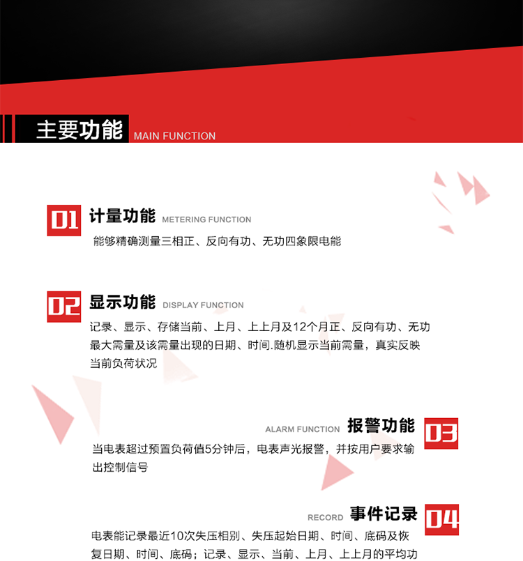 主要功能
1. 能夠精確測量三相正、反向有功、無功四象限電能。
2. 記錄、顯示、存儲當前、上月、上上月及12個月正、反向有功、無功最大需量及該需量出現的日期、時間.隨機顯示當前需量，真實反映當前負荷狀況。
3. 實時顯示A、B、C三相電壓、電流、頻率值。
4. 實時顯示A、B、C三相視在功率、有功、無功功率值。
5. 記錄、顯示、當前、上月、上上月的平均功率因數值。
6. 電表能記錄最近10次失壓相別、失壓起始日期、時間、底碼及恢復日期、時間、底碼。
7. 當三相電壓失壓且電流回路的電流大于等于5％Ib時，電表判定為故障全失壓，，電表記錄失壓累計時間、累積次數。當電壓恢復時可以顯示以上記錄。
8. 當電表的三相電壓正常，一相或兩相的電流小于啟動電流并持續1分鐘時，電表判斷為故障失流，電表能記錄最近5次失流相別、失流起始日期、時間、底碼及恢復日期、時間、底碼。
9. 可按月記錄、顯示當前電表總運行時間以及當前、上月、上上月A相、B相、C相電壓越上限、越下限時間及越上限越下限時間之和，統計電壓合格率數據。電壓上、下限閥值可編程設置。
10. 當電表超過預置負荷值5分鐘后，電表聲光報警，并按用戶要求輸出控制信號。