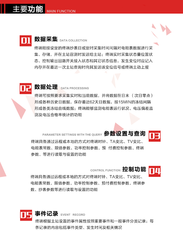 主要功能
1、數(shù)據(jù)采集器
終端能按設定的終端抄表日或定時采集時間間隔對電能表數(shù)據(jù)進行采集、存儲，并在主站召測時發(fā)送給主站，終端記錄的電能表數(shù)據(jù)，應與所連接的電能表顯示的相應數(shù)據(jù)一致。終端實時采集狀態(tài)量位置狀態(tài)、控制輸出回路開關接入狀態(tài)和其它狀態(tài)信息，發(fā)生變位時應記入內(nèi)存并在最近一次主站查詢時向其發(fā)送該變位信號或終端主動上報。終端能接收電能表輸出的脈沖，并根據(jù)電能表脈沖常數(shù)Kp（imp/kWh或imp/kvarh）、TV變比KTV、TA變比KTA計算1min平均功率，并記錄當日、當月功率最大值和出現(xiàn)時間。 
終端具備電壓、電流等模擬量采集功能，測量電壓、電流、功率、功率因數(shù)等，終端具有電壓監(jiān)測越限統(tǒng)計功能，其電壓準確度等級為0.5；具有諧波數(shù)據(jù)統(tǒng)計功能，諧波分量準確度等級為1。 
2、數(shù)據(jù)處理 
終端可按照要求采集實時和當前數(shù)據(jù)；終端可按要求將采集的數(shù)據(jù)在日末（次日零點）形成各種歷史日數(shù)據(jù)，并保存最近62天日數(shù)據(jù)；終端可按要求將采集的數(shù)據(jù)按15min的凍結間隔形成各類凍結曲線數(shù)據(jù)，并保存最近30天曲線數(shù)據(jù)；終端可按要求將采集的數(shù)據(jù)在月末零點（每月1日零點）生成各種歷史月數(shù)據(jù)，并保存最近12個月的月數(shù)據(jù)。 
終端能夠監(jiān)測電能表運行狀況、電壓偏差監(jiān)測及電壓合格率統(tǒng)計的功能；終端具有按設置的功率因數(shù)分段限值對監(jiān)測點的功率因數(shù)進行分析統(tǒng)計，記錄每月功率因數(shù)越限值發(fā)生在各區(qū)段的累計時間。
3、參數(shù)設置與查詢
終端具備通過遠程或本地的方式對終端時鐘、TA變比、TV變比、電能表常數(shù)、限值參數(shù)、功率控制參數(shù)、預付費控制參數(shù)、終端參數(shù)、抄表參數(shù)等進行讀取與設置的功能。 