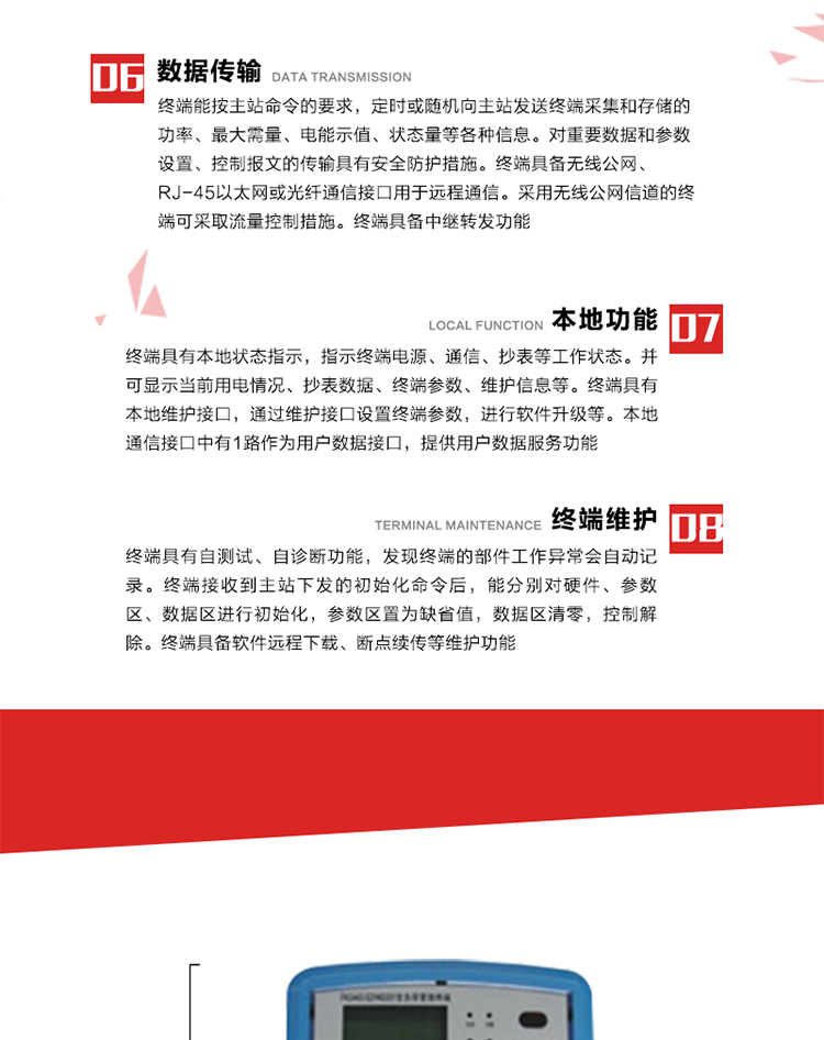4、控制功能 
終端具備的控制功能主要分為功率定值控制（時段功控、廠休功控、營業(yè)報停功控、當前功率下浮功控）、電量定值控制（月電控、購電控）、保電/剔除、遠方控制這四大類。 
5、事件記錄
終端根據(jù)主站設置的事件屬性按照重要事件和一般事件分類記錄。每條記錄的內(nèi)容包括事件類型、發(fā)生時間及相關情況。對于主站設置的重要事件，當事件發(fā)生后終端實時刷新重要事件計數(shù)器內(nèi)容，記為記錄，并可以通過主站請求訪問召測事件記錄，對于采用平衡傳輸信道的終端應直接將重要事件主動及時上報主站。對于主站設置的一般事件，當事件發(fā)生后終端實時刷新一般事件計數(shù)器內(nèi)容，記為事件記錄，等待主站查詢。
6、數(shù)據(jù)傳輸
終端能按主站命令的要求，定時或隨機向主站發(fā)送終端采集和存儲的功率、最大需量、電能示值、狀態(tài)量等各種信息。對重要數(shù)據(jù)和參數(shù)設置、控制報文的傳輸具有安全防護措施。終端具備無線公網(wǎng)、RJ-45以太網(wǎng)或光纖通信接口用于遠程通信。采用無線公網(wǎng)信道的終端可采取流量控制措施。終端具備中繼轉發(fā)功能。
7、本地功能
終端具有本地狀態(tài)指示，指示終端電源、通信、抄表等工作狀態(tài)。并可顯示當前用電情況、抄表數(shù)據(jù)、終端參數(shù)、維護信息等。終端具有本地維護接口，通過維護接口設置終端參數(shù)，進行軟件升級等。本地通信接口中有1路作為用戶數(shù)據(jù)接口，提供用戶數(shù)據(jù)服務功能。由用戶根據(jù)需要查詢實時用電數(shù)據(jù)和參數(shù)（如用電曲線、時段費率、購用電信息等）、供電信息（如停限電通知、電價信息、催費信息等）、告警信息等。
8、終端維護 終端具有自測試、自診斷功能，發(fā)現(xiàn)終端的部件工作異常會自動記錄。終端接收到主站下發(fā)的初始化命令后，能分別對硬件、參數(shù)區(qū)、數(shù)據(jù)區(qū)進行初始化，參數(shù)區(qū)置為缺省值，數(shù)據(jù)區(qū)清零，控制解除。終端具備軟件遠程下載、斷點續(xù)傳等維護功能。